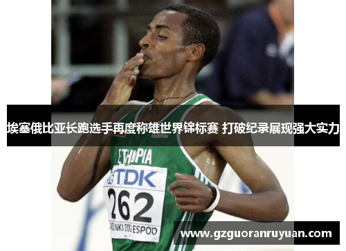 埃塞俄比亚长跑选手再度称雄世界锦标赛 打破纪录展现强大实力