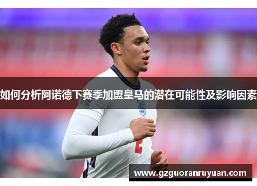 如何分析阿诺德下赛季加盟皇马的潜在可能性及影响因素