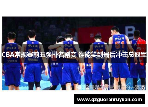 CBA常规赛前五强排名剧变 谁能笑到最后冲击总冠军