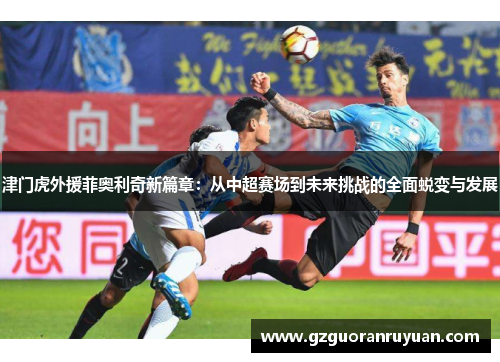 津门虎外援菲奥利奇新篇章:从中超赛场到未来挑战的全面蜕变与发展 津门虎外援菲奥利奇新篇章:从中超赛场到未来挑战的全面蜕变与发展
