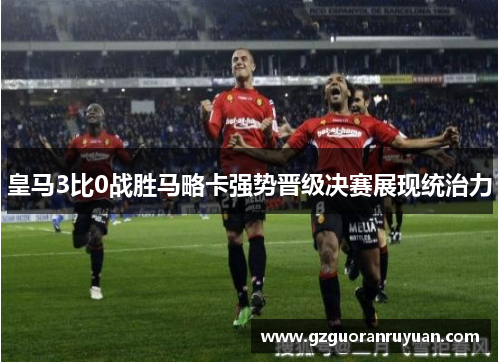 皇马3比0战胜马略卡强势晋级决赛展现统治力