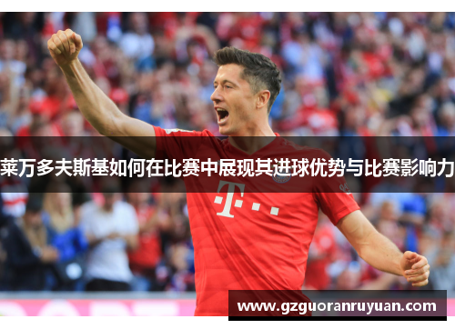 莱万多夫斯基如何在比赛中展现其进球优势与比赛影响力 莱万多夫斯基如何在比赛中展现其进球优势与比赛影响力