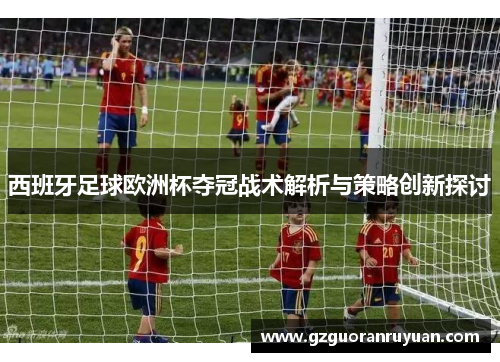 西班牙足球欧洲杯夺冠战术解析与策略创新探讨 西班牙足球欧洲杯夺冠战术解析与策略创新探讨