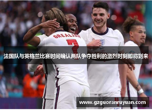 法国队与英格兰比赛时间确认两队争夺胜利的激烈时刻即将到来