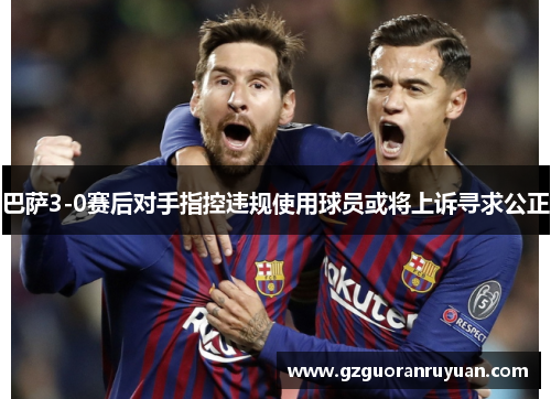 巴萨3-0赛后对手指控违规使用球员或将上诉寻求公正 巴萨3-0赛后对手指控违规使用球员或将上诉寻求公正