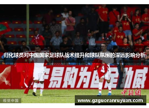 归化球员对中国国家足球队战术提升和球队氛围的深远影响分析 归化球员对中国国家足球队战术提升和球队氛围的深远影响分析
